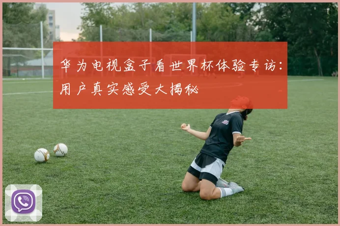 华为电视盒子看世界杯体验专访：用户真实感受大揭秘