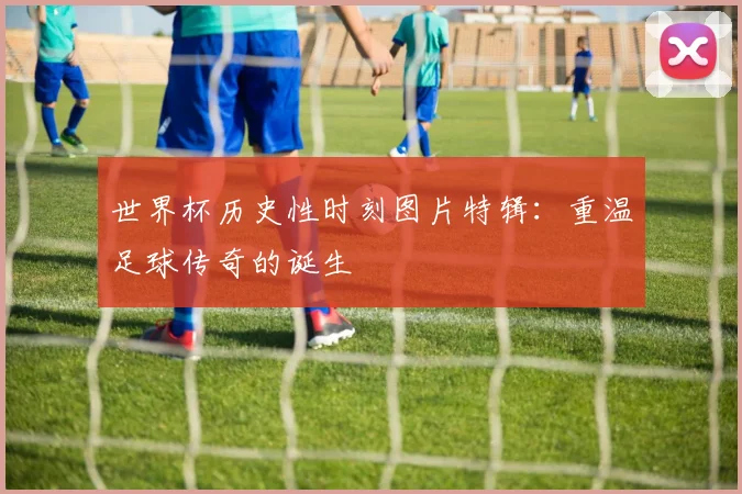 世界杯历史性时刻图片特辑：重温足球传奇的诞生