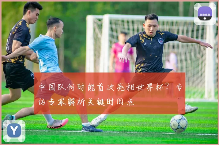 中国队何时能首次亮相世界杯？专访专家解析关键时间点
