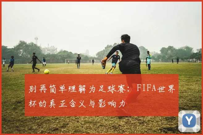 别再简单理解为足球赛：FIFA世界杯的真正含义与影响力
