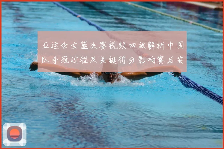 亚运会女篮决赛视频回放解析中国队夺冠过程及关键得分影响赛后安排