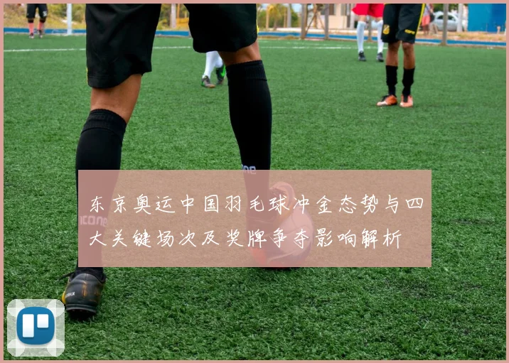 东京奥运中国羽毛球冲金态势与四大关键场次及奖牌争夺影响解析