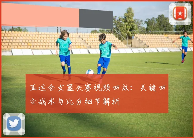 亚运会女篮决赛视频回放:关键回合战术与比分细节解析
