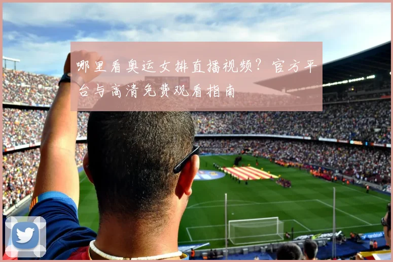哪里看奥运女排直播视频?官方平台与高清免费观看指南