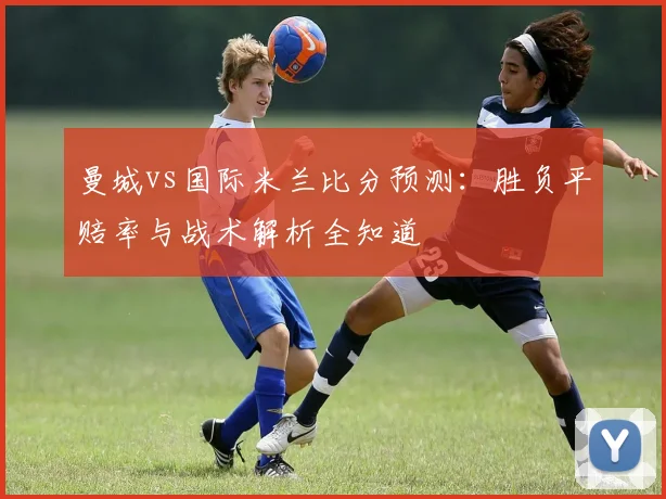 曼城vs国际米兰比分预测：胜负平赔率与战术解析全知道