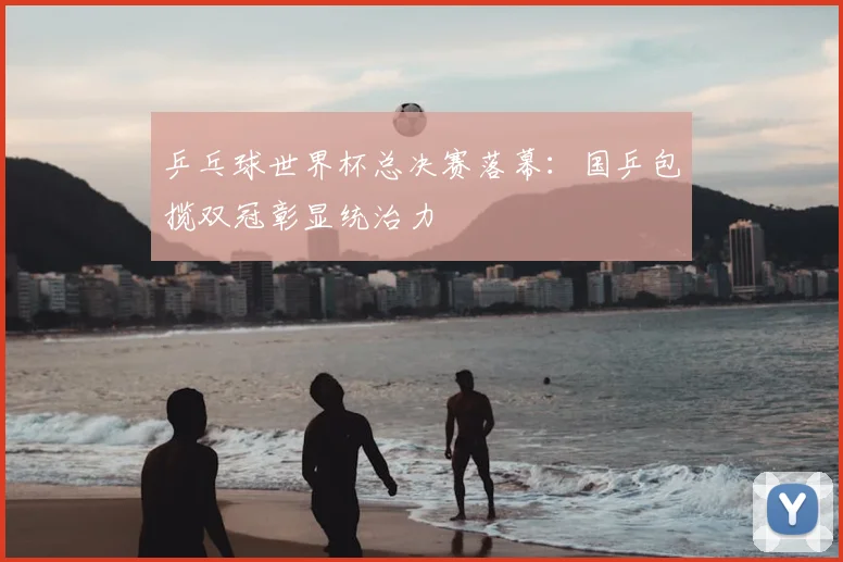 乒乓球世界杯总决赛落幕：国乒包揽双冠彰显统治力