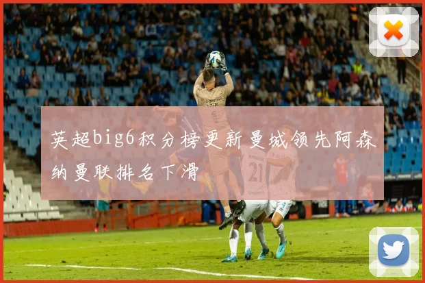 英超big6积分榜更新曼城领先阿森纳曼联排名下滑