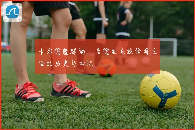 卡尔德隆球场：马德里竞技传奇主场的历史与回忆