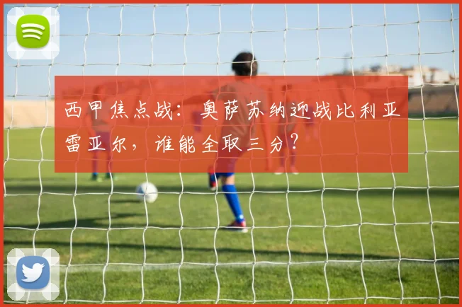 西甲焦点战：奥萨苏纳迎战比利亚雷亚尔，谁能全取三分？
