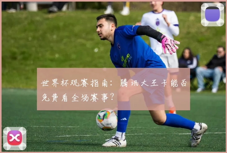 世界杯观赛指南：腾讯大王卡能否免费看全场赛事？