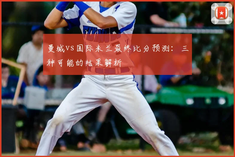 曼城vs国际米兰最终比分预测：三种可能的结果解析