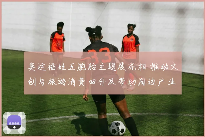 奥运福娃五胞胎主题展亮相 推动文创与旅游消费回升及带动周边产业链发展