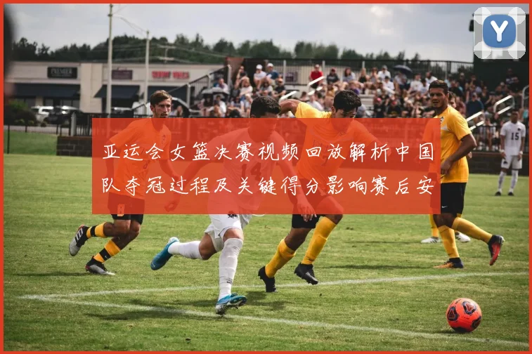 亚运会女篮决赛视频回放解析中国队夺冠过程及关键得分影响赛后安排
