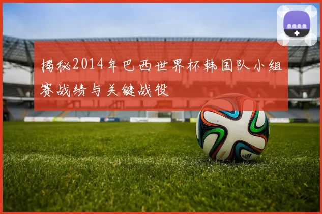 揭秘2014年巴西世界杯韩国队小组赛战绩与关键战役