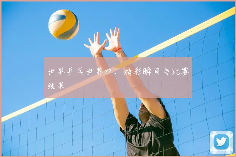 世界乒乓世界杯：精彩瞬间与比赛结果