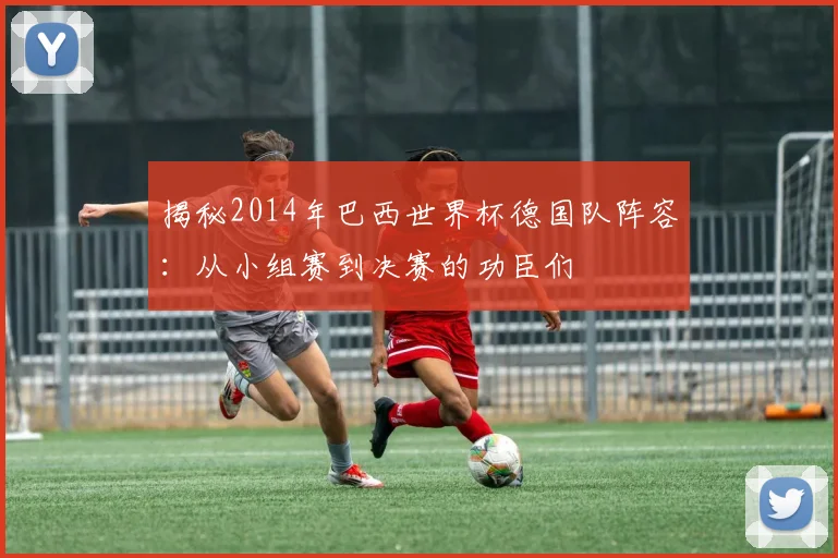 揭秘2014年巴西世界杯德国队阵容：从小组赛到决赛的功臣们