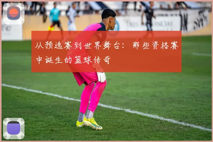 从预选赛到世界舞台：那些资格赛中诞生的篮球传奇