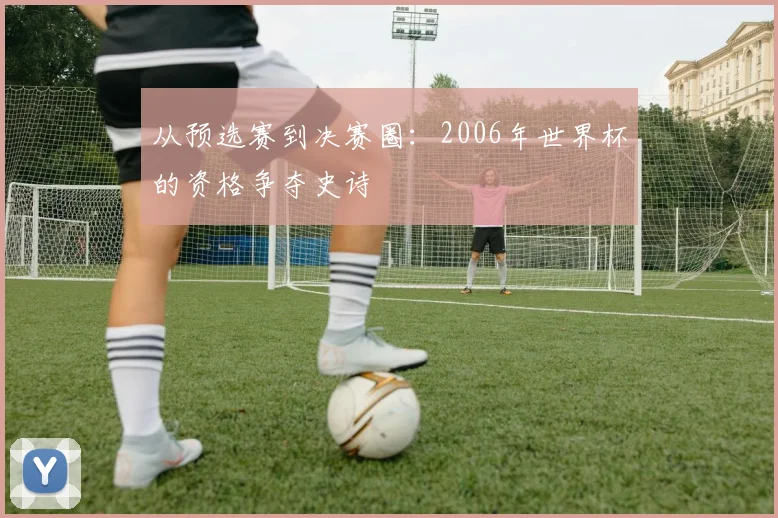 从预选赛到决赛圈：2006年世界杯的资格争夺史诗