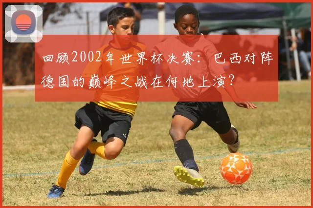回顾2002年世界杯决赛：巴西对阵德国的巅峰之战在何地上演？