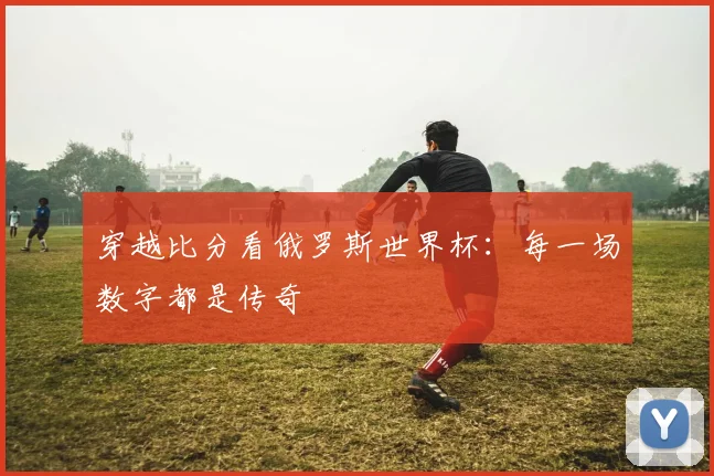 穿越比分看俄罗斯世界杯：每一场数字都是传奇