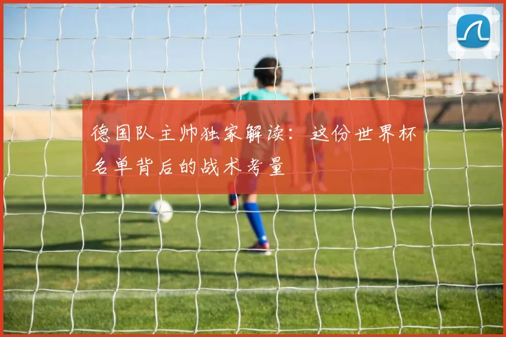 德国队主帅独家解读：这份世界杯名单背后的战术考量