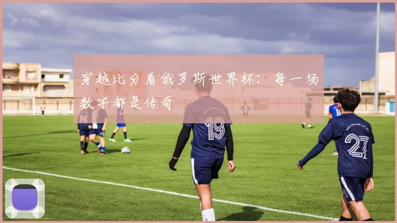 穿越比分看俄罗斯世界杯：每一场数字都是传奇
