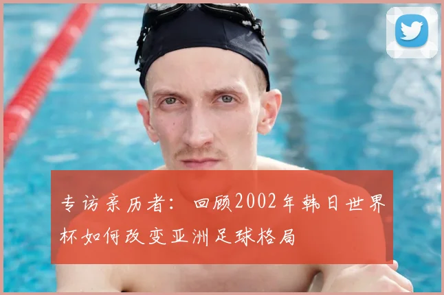 专访亲历者：回顾2002年韩日世界杯如何改变亚洲足球格局