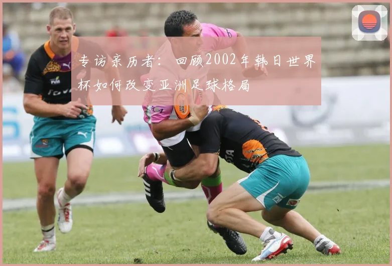 专访亲历者：回顾2002年韩日世界杯如何改变亚洲足球格局